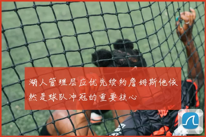 湖人管理层应优先续约詹姆斯他依然是球队冲冠的重要核心