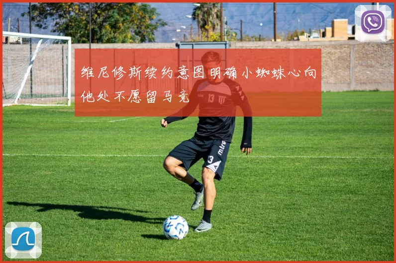 维尼修斯续约意图明确小蜘蛛心向他处不愿留马竞