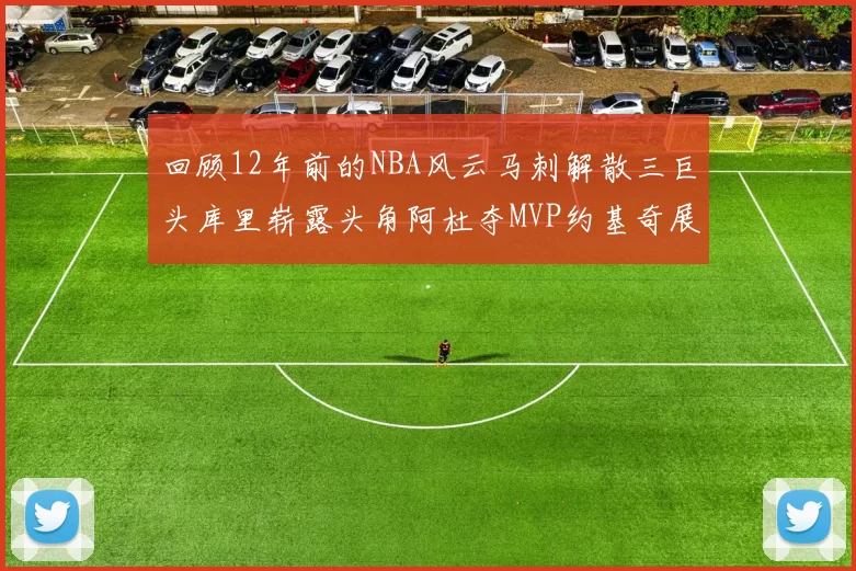 回顾12年前的NBA风云马刺解散三巨头库里崭露头角阿杜夺MVP约基奇展现天赋