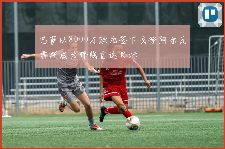 巴萨以8000万欧元签下戈登阿尔瓦雷斯成为锋线首选目标