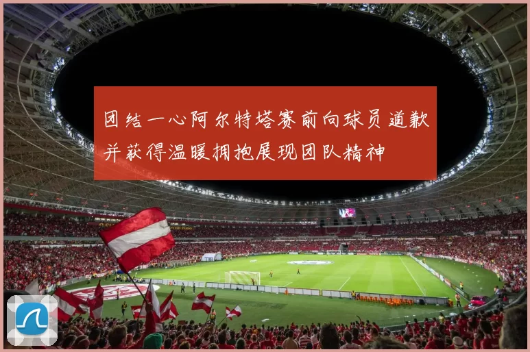 团结一心阿尔特塔赛前向球员道歉并获得温暖拥抱展现团队精神