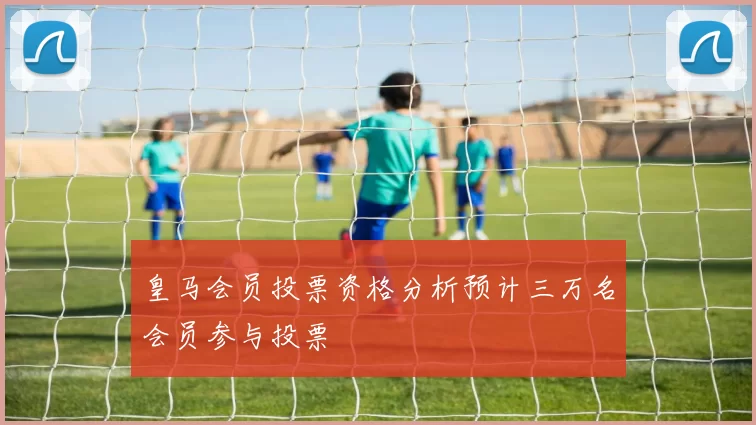 皇马会员投票资格分析预计三万名会员参与投票