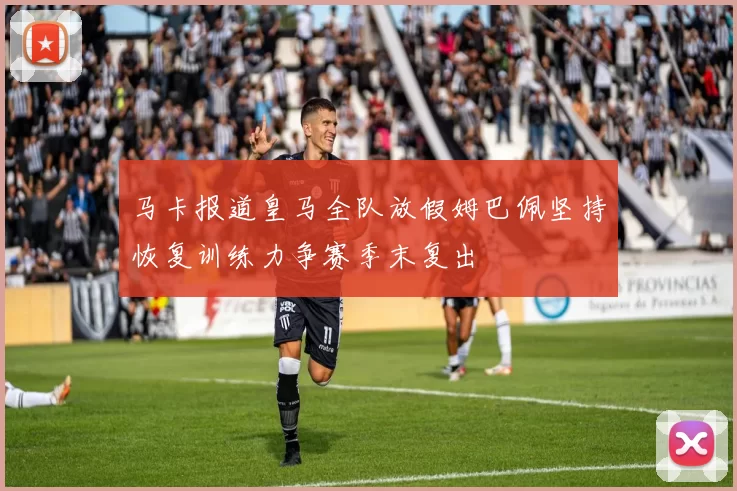 马卡报道皇马全队放假姆巴佩坚持恢复训练力争赛季末复出
