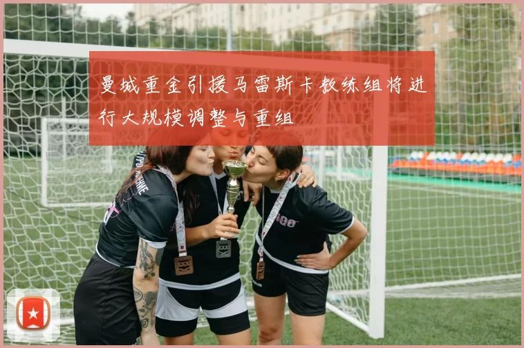 曼城重金引援马雷斯卡教练组将进行大规模调整与重组