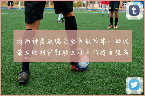 梅西神勇表现全场贡献两球一助攻最后时刻铲射助攻对方门将自摆乌龙