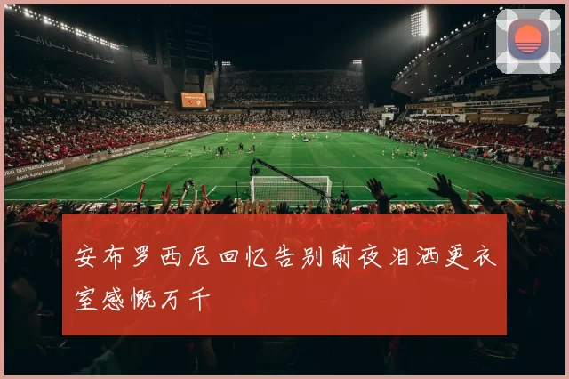 安布罗西尼回忆告别前夜泪洒更衣室感慨万千