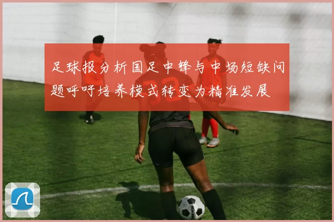 足球报分析国足中锋与中场短缺问题呼吁培养模式转变为精准发展