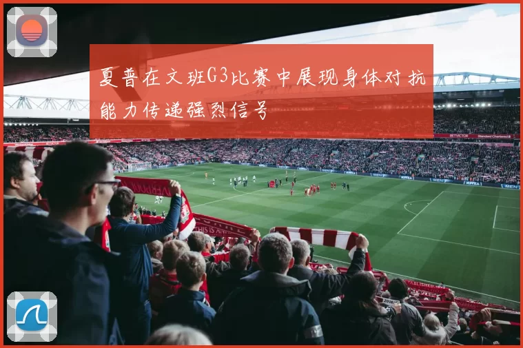夏普在文班G3比赛中展现身体对抗能力传递强烈信号